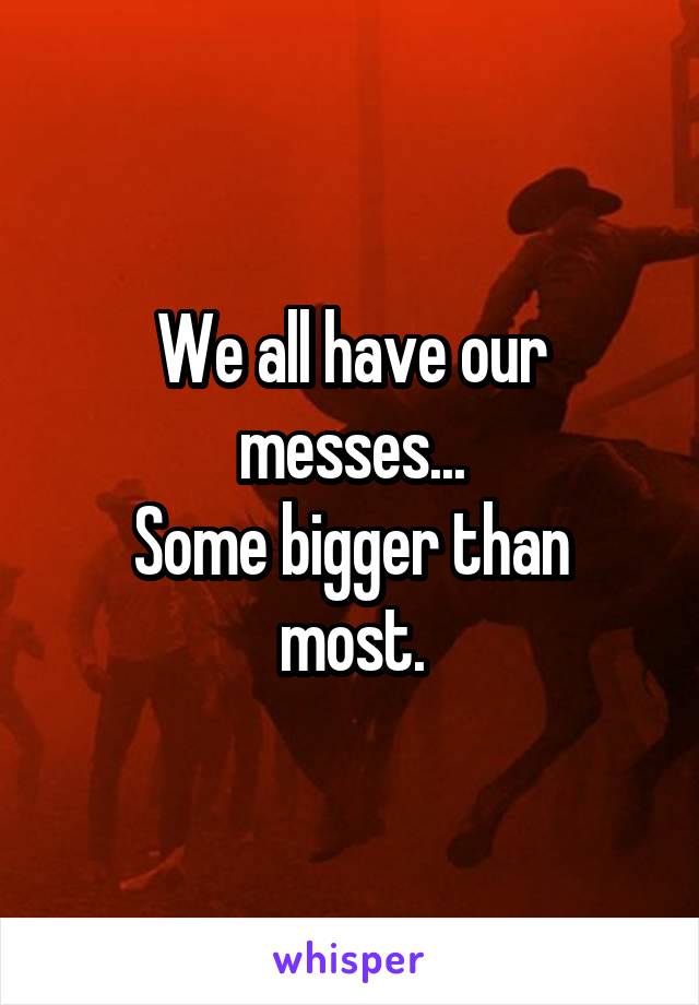 We all have our messes...
Some bigger than most.