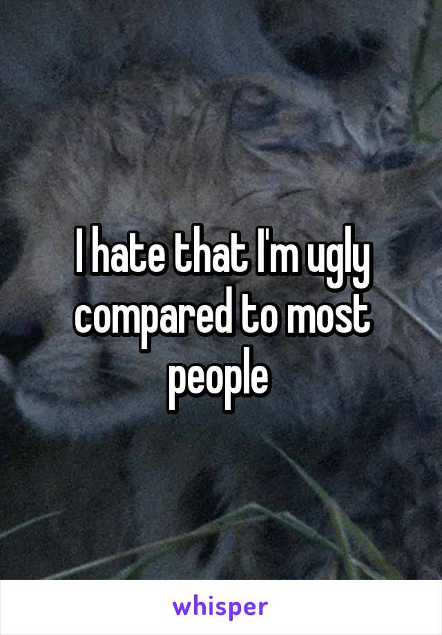 I hate that I'm ugly compared to most people 