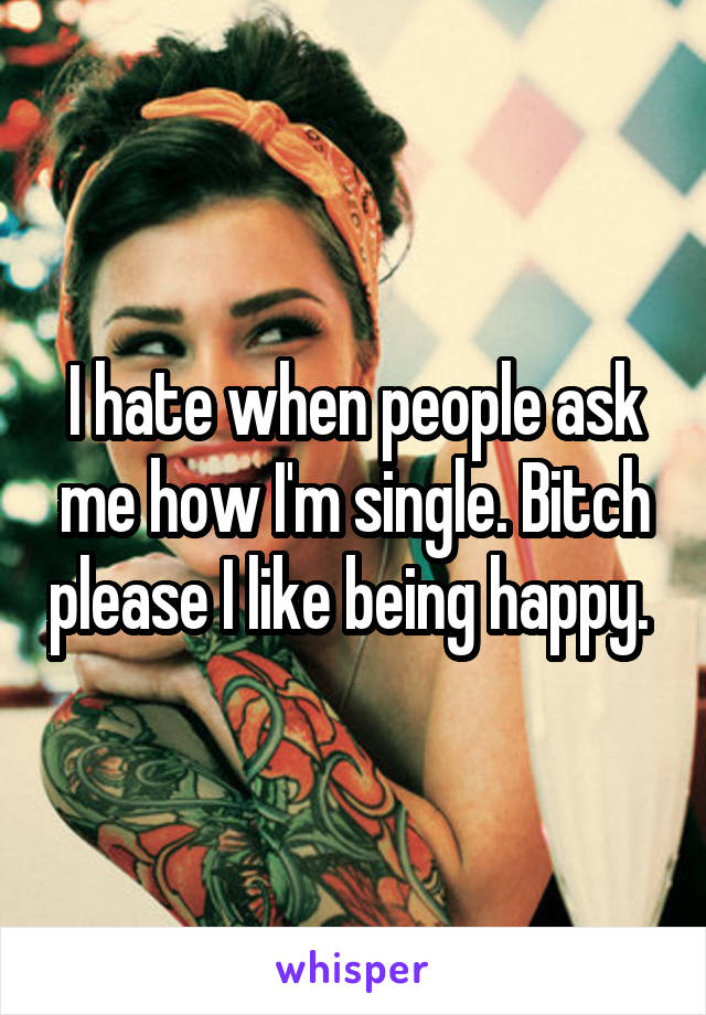 I hate when people ask me how I'm single. Bitch please I like being happy. 