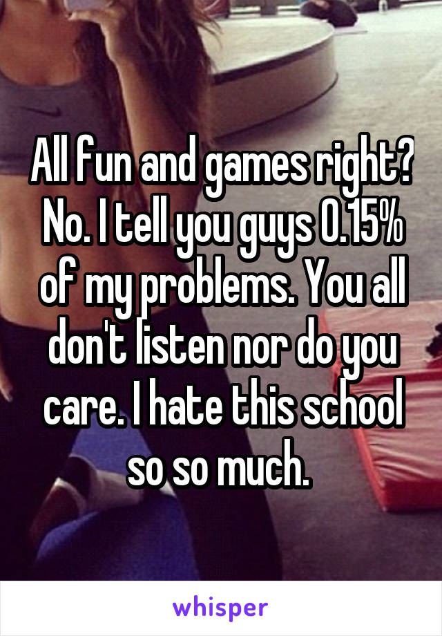 All fun and games right? No. I tell you guys 0.15% of my problems. You all don't listen nor do you care. I hate this school so so much. 