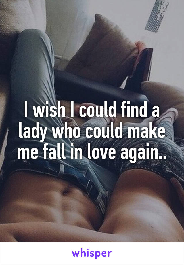 I wish I could find a lady who could make me fall in love again..