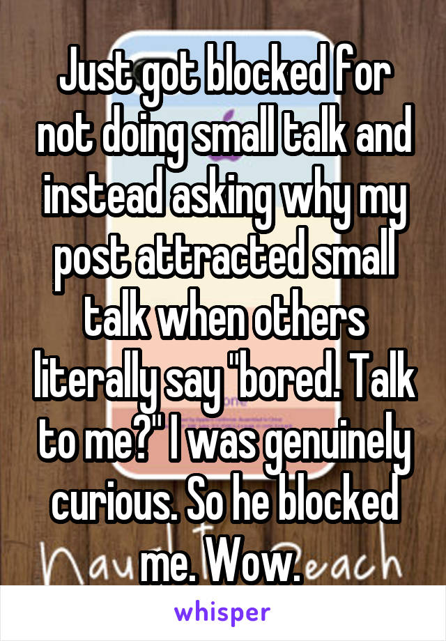 Just got blocked for not doing small talk and instead asking why my post attracted small talk when others literally say "bored. Talk to me?" I was genuinely curious. So he blocked me. Wow. 