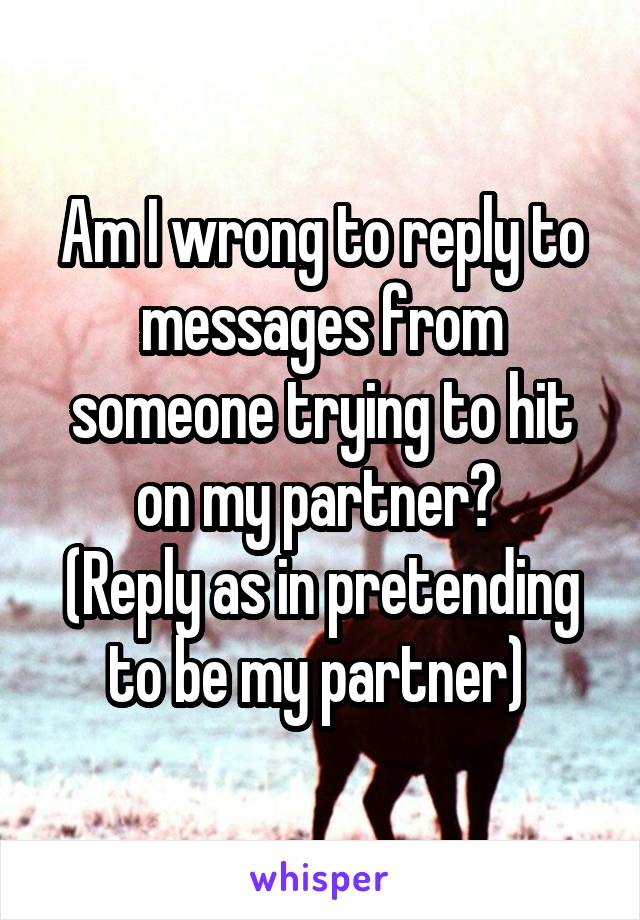 Am I wrong to reply to messages from someone trying to hit on my partner? 
(Reply as in pretending to be my partner) 