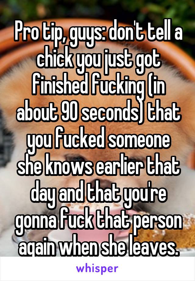 Pro tip, guys: don't tell a chick you just got finished fucking (in about 90 seconds) that you fucked someone she knows earlier that day and that you're gonna fuck that person again when she leaves.