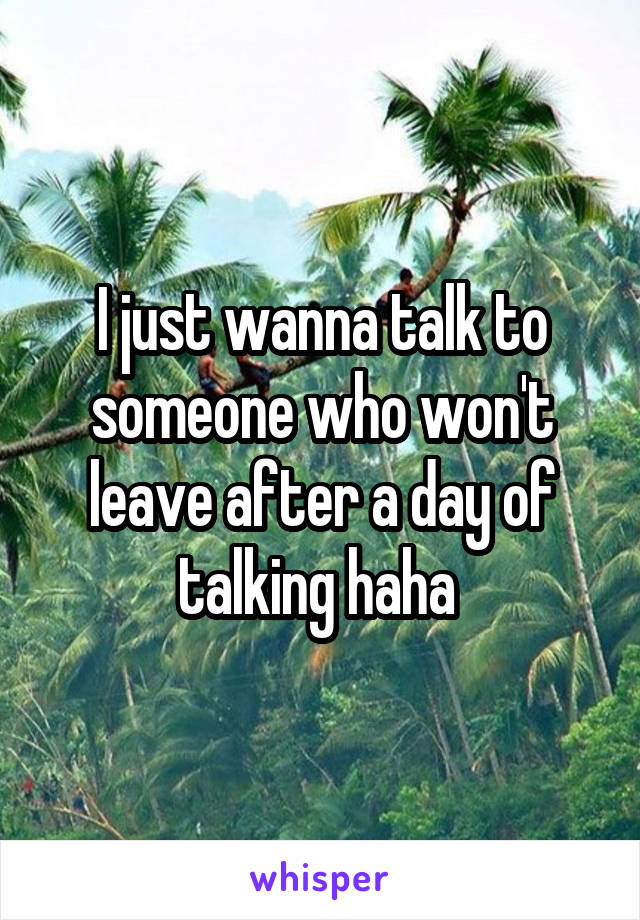 I just wanna talk to someone who won't leave after a day of talking haha 