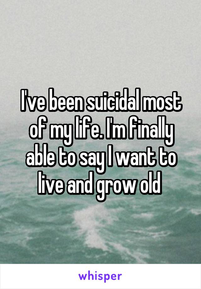 I've been suicidal most of my life. I'm finally able to say I want to live and grow old 