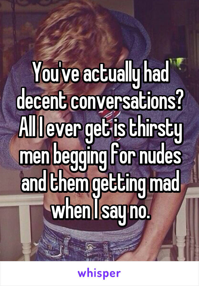 You've actually had decent conversations? All I ever get is thirsty men begging for nudes and them getting mad when I say no.