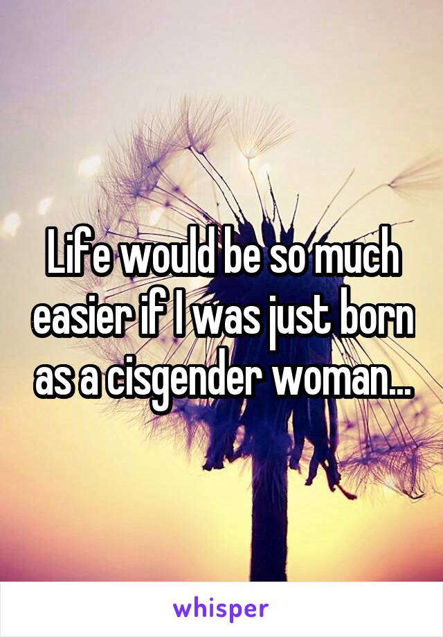 Life would be so much easier if I was just born as a cisgender woman...