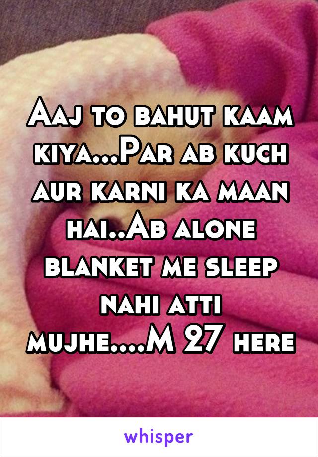 Aaj to bahut kaam kiya...Par ab kuch aur karni ka maan hai..Ab alone blanket me sleep nahi atti mujhe....M 27 here