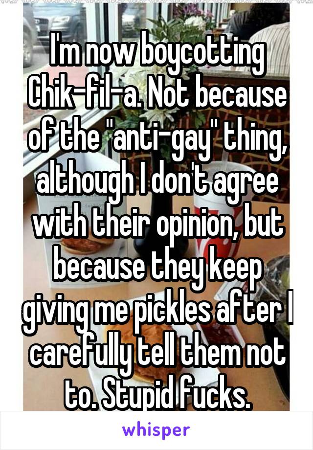 I'm now boycotting Chik-fil-a. Not because of the "anti-gay" thing, although I don't agree with their opinion, but because they keep giving me pickles after I carefully tell them not to. Stupid fucks.