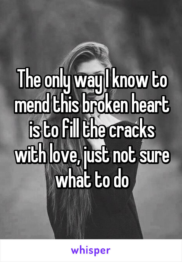 The only way I know to mend this broken heart is to fill the cracks with love, just not sure what to do