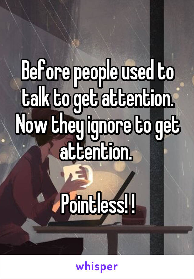 Before people used to talk to get attention. Now they ignore to get attention. 

Pointless! !