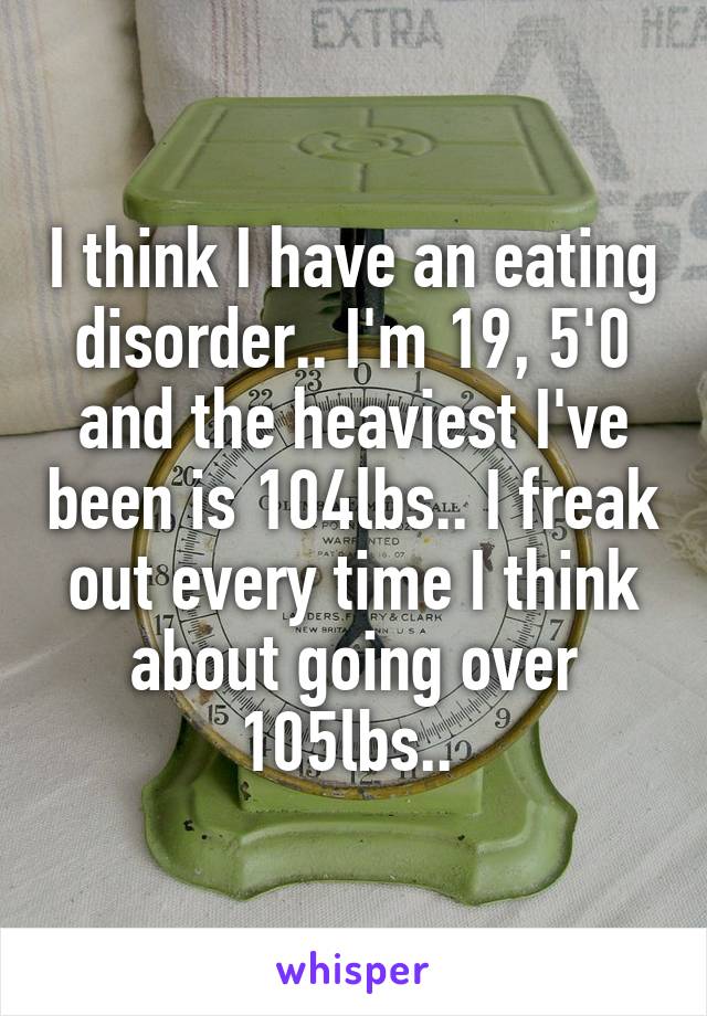 I think I have an eating disorder.. I'm 19, 5'0 and the heaviest I've been is 104lbs.. I freak out every time I think about going over 105lbs.. 