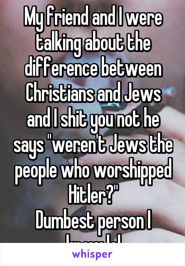 My friend and I were talking about the difference between Christians and Jews and I shit you not he says "weren't Jews the people who worshipped Hitler?"
Dumbest person I know lol