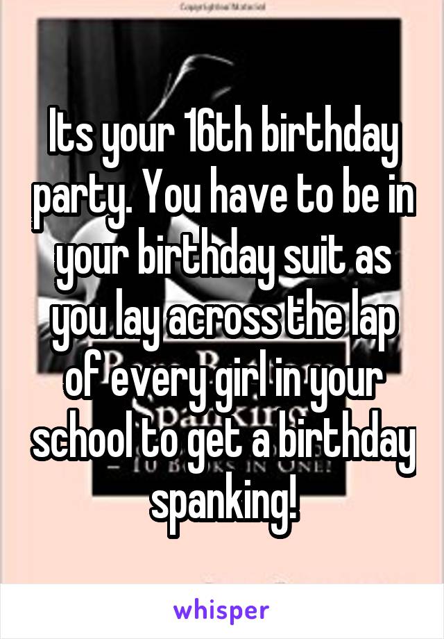 Its your 16th birthday party. You have to be in your birthday suit as you lay across the lap of every girl in your school to get a birthday spanking!