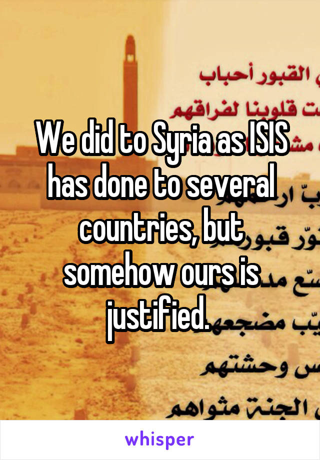 We did to Syria as ISIS has done to several countries, but somehow ours is justified. 