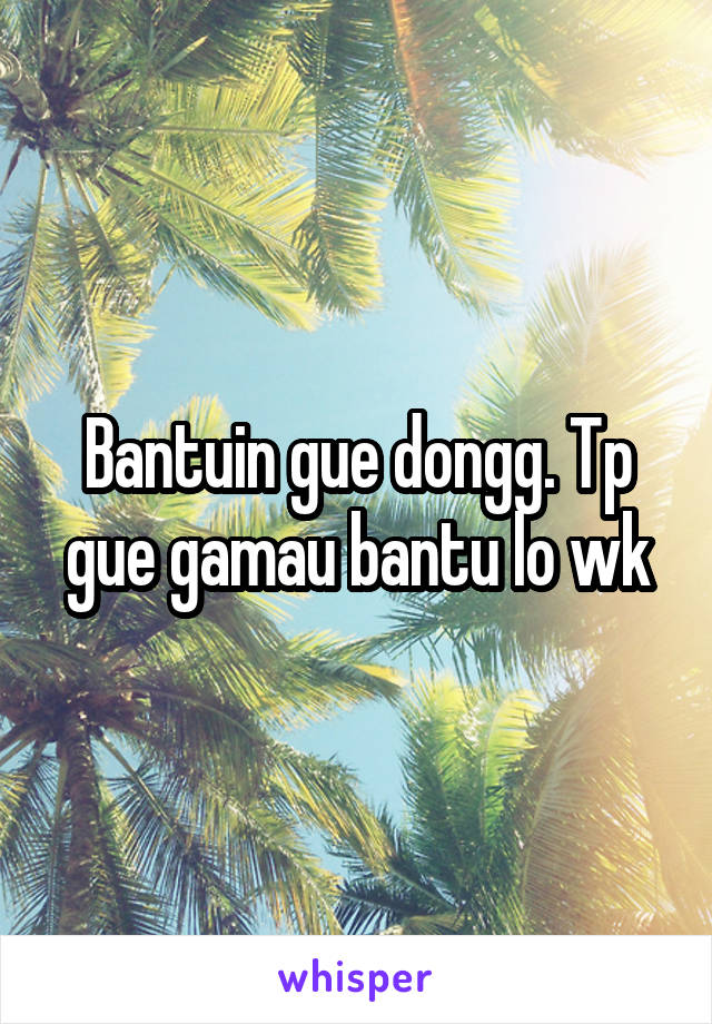 Bantuin gue dongg. Tp gue gamau bantu lo wk