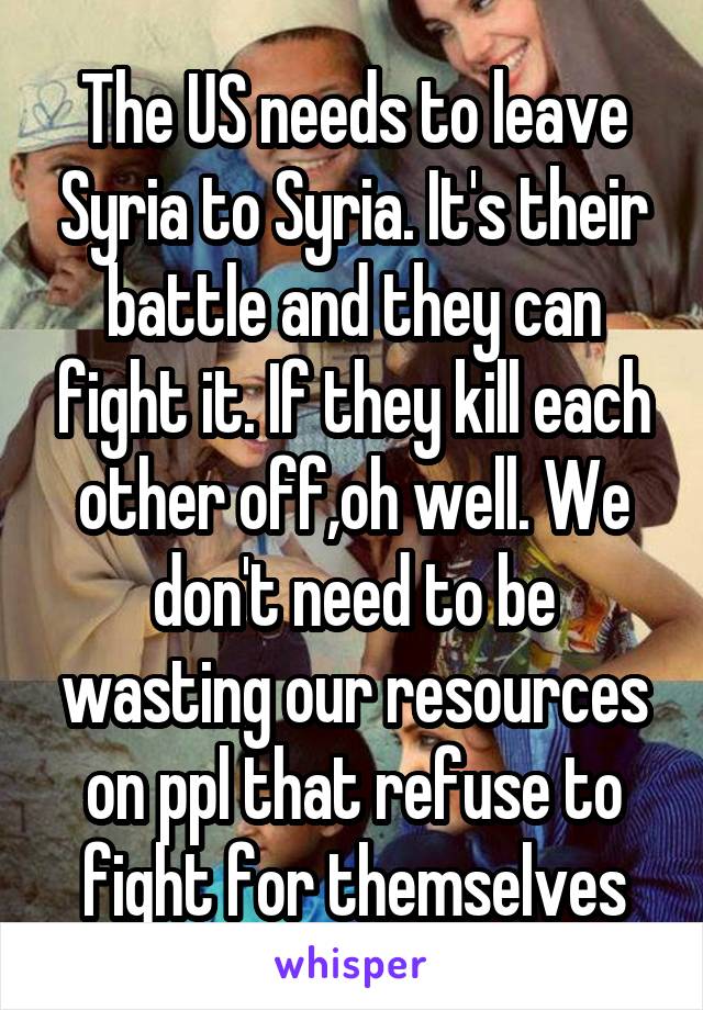 The US needs to leave Syria to Syria. It's their battle and they can fight it. If they kill each other off,oh well. We don't need to be wasting our resources on ppl that refuse to fight for themselves