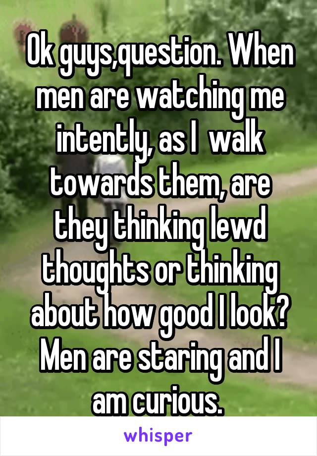 Ok guys,question. When men are watching me intently, as I  walk towards them, are they thinking lewd thoughts or thinking about how good I look?
Men are staring and I am curious. 