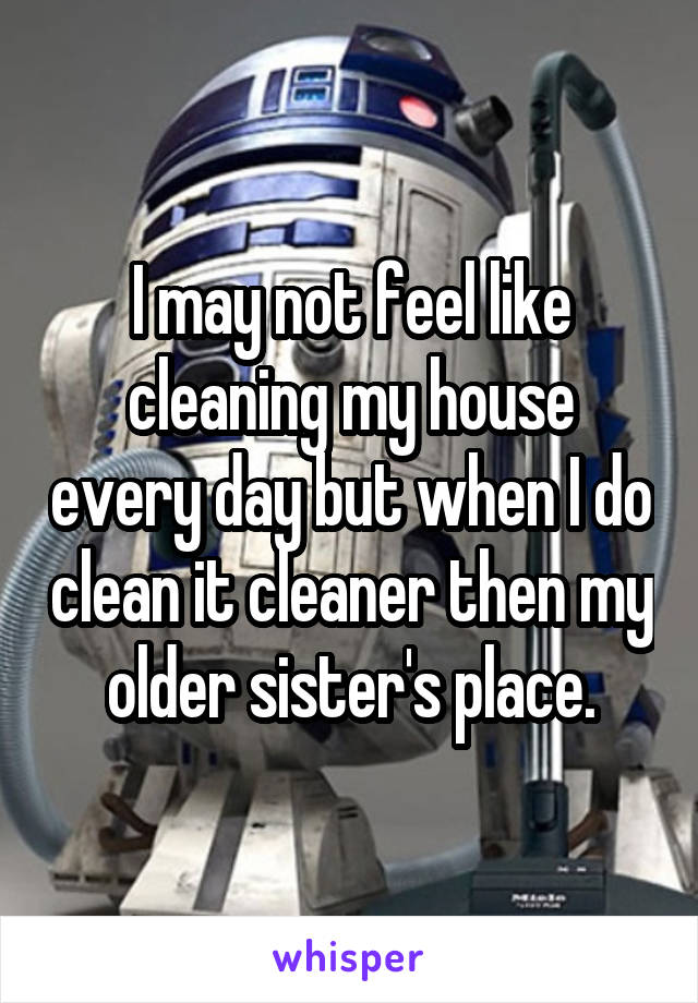 I may not feel like cleaning my house every day but when I do clean it cleaner then my older sister's place.