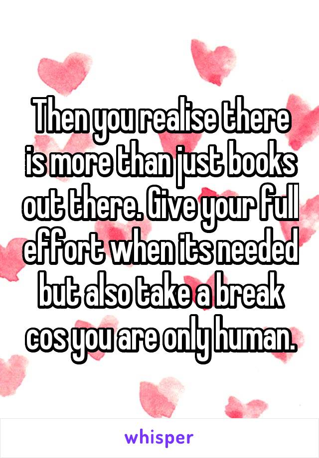 Then you realise there is more than just books out there. Give your full effort when its needed but also take a break cos you are only human.