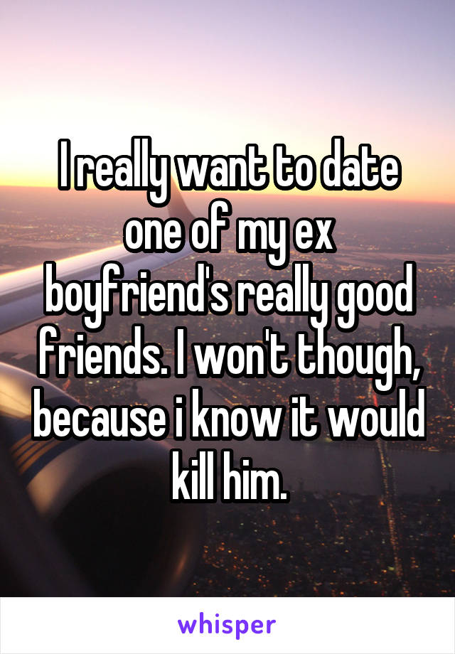 I really want to date one of my ex boyfriend's really good friends. I won't though, because i know it would kill him.