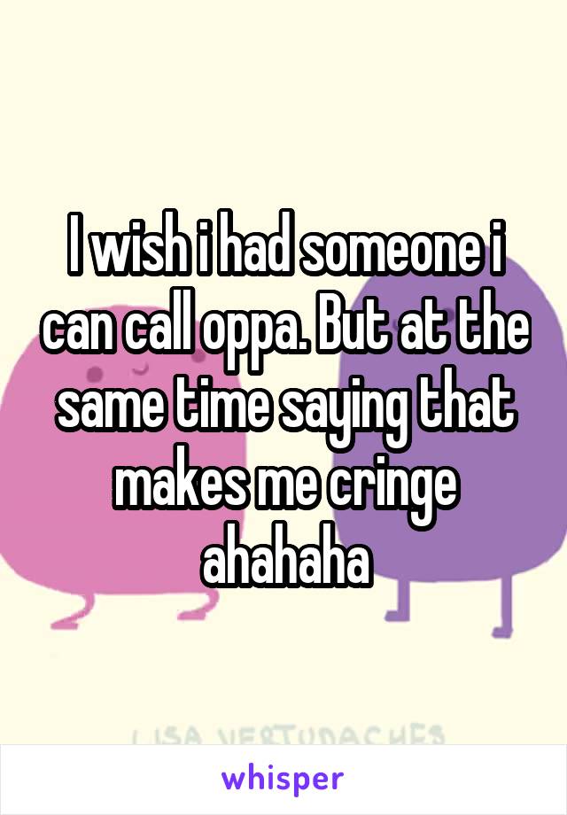 I wish i had someone i can call oppa. But at the same time saying that makes me cringe ahahaha