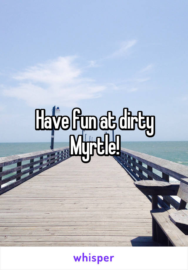 Have fun at dirty Myrtle!