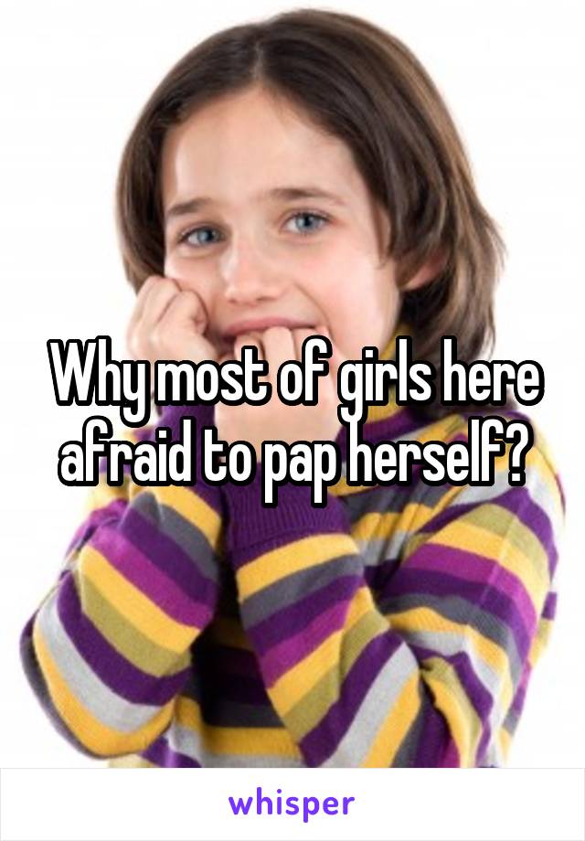 Why most of girls here afraid to pap herself?