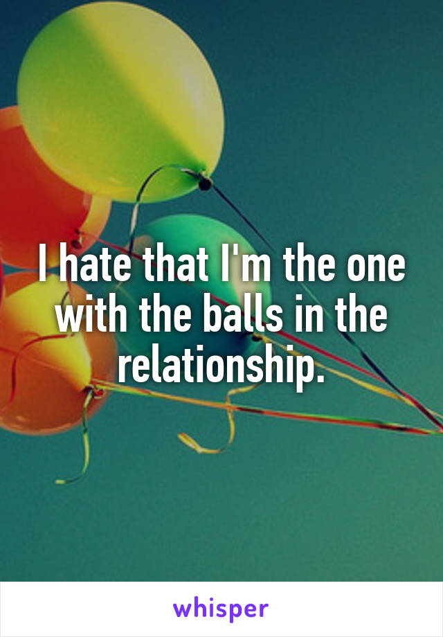 I hate that I'm the one with the balls in the relationship.