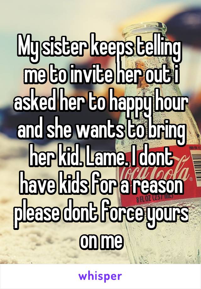 My sister keeps telling  me to invite her out i asked her to happy hour and she wants to bring her kid. Lame. I dont have kids for a reason please dont force yours on me