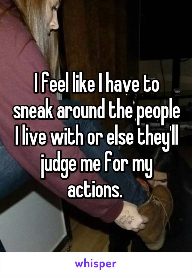 I feel like I have to sneak around the people I live with or else they'll judge me for my actions. 