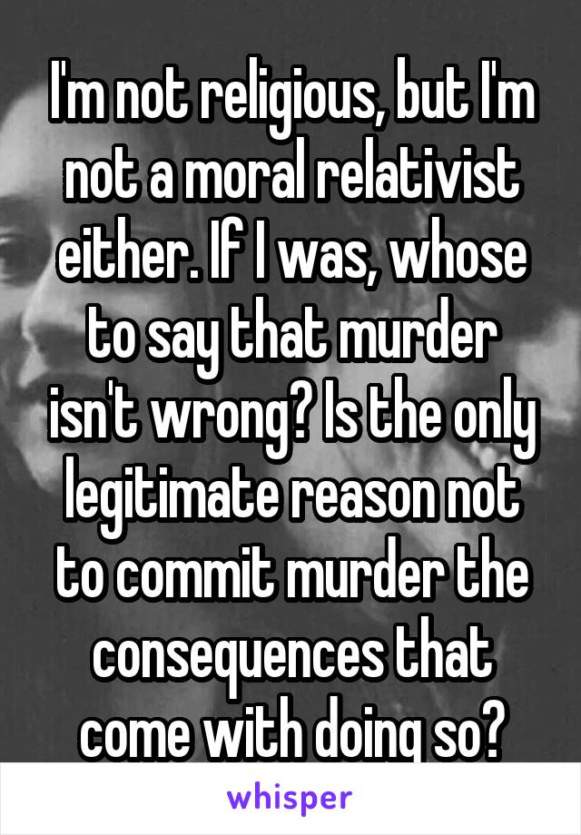 I'm not religious, but I'm not a moral relativist either. If I was, whose to say that murder isn't wrong? Is the only legitimate reason not to commit murder the consequences that come with doing so?