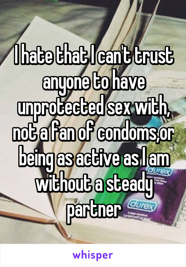 I hate that I can't trust anyone to have unprotected sex with, not a fan of condoms,or being as active as I am without a steady partner