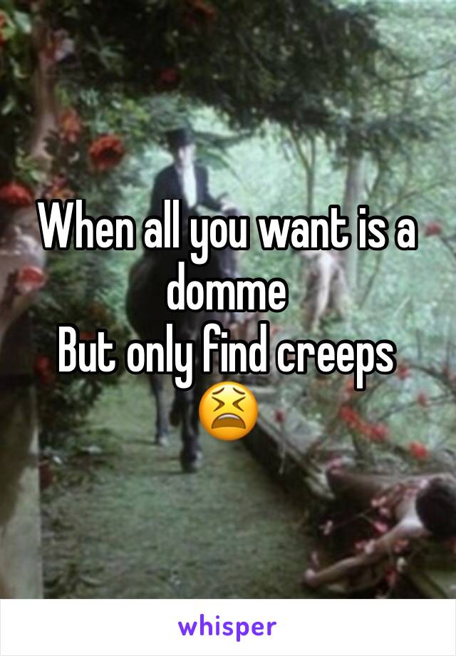 When all you want is a domme
But only find creeps
😫