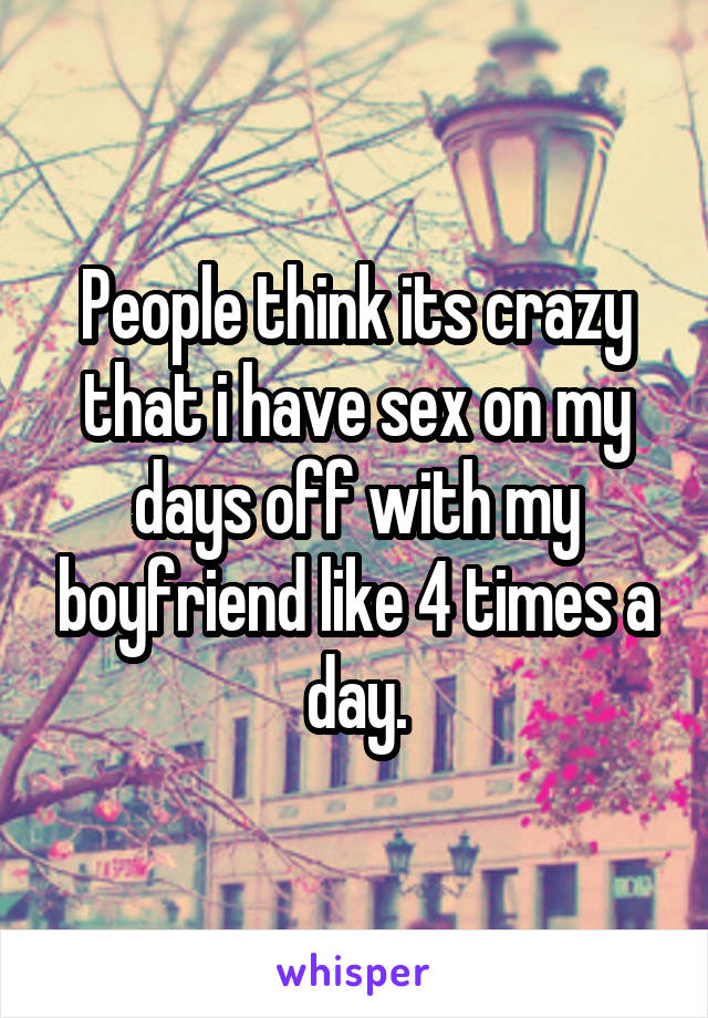 People think its crazy that i have sex on my days off with my boyfriend like 4 times a day.