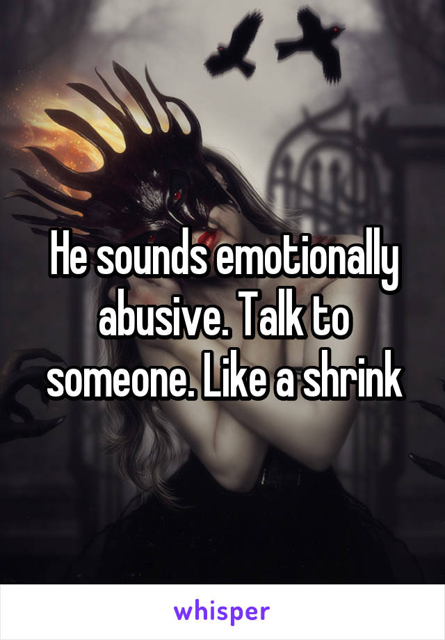 He sounds emotionally abusive. Talk to someone. Like a shrink