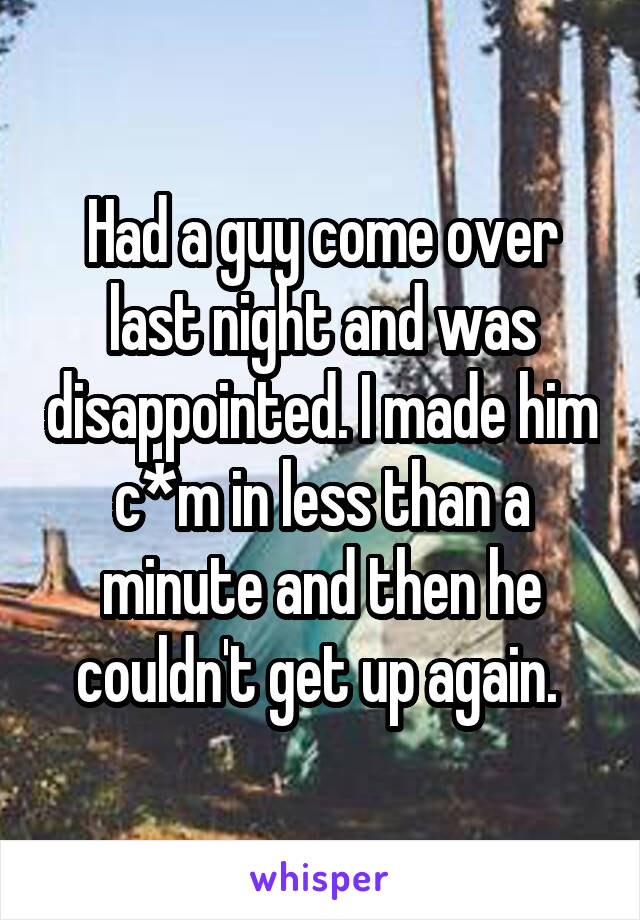 Had a guy come over last night and was disappointed. I made him c*m in less than a minute and then he couldn't get up again. 