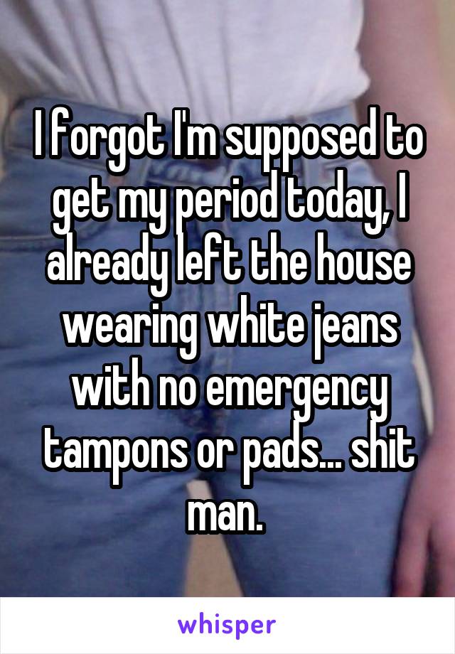 I forgot I'm supposed to get my period today, I already left the house wearing white jeans with no emergency tampons or pads... shit man. 