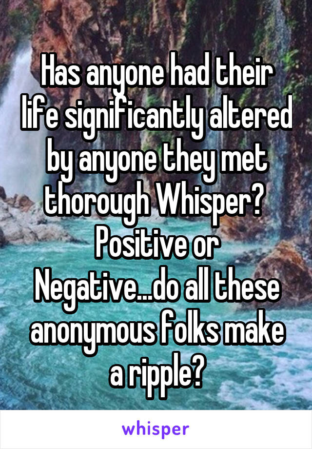 Has anyone had their life significantly altered by anyone they met thorough Whisper?  Positive or Negative...do all these anonymous folks make a ripple?