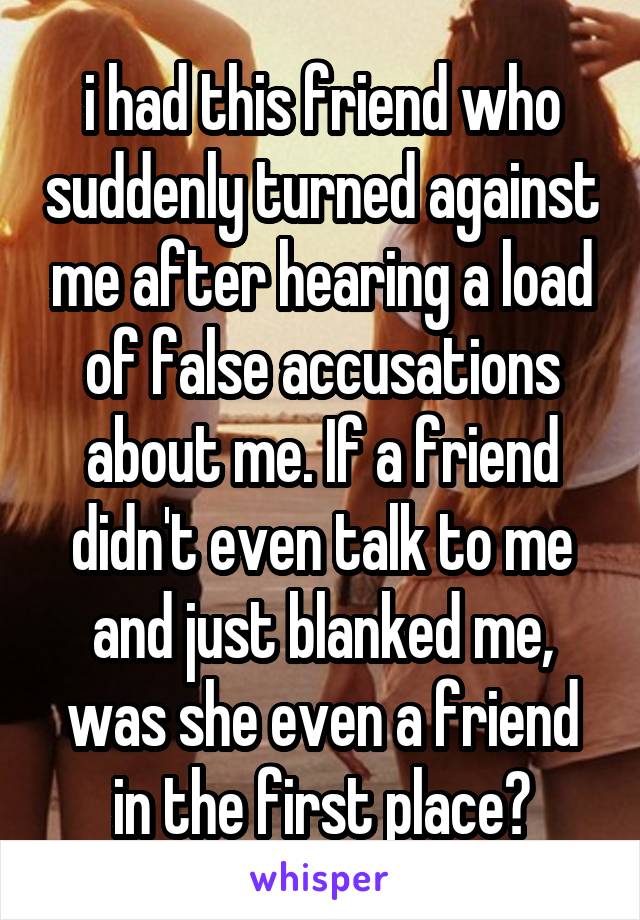 i had this friend who suddenly turned against me after hearing a load of false accusations about me. If a friend didn't even talk to me and just blanked me, was she even a friend in the first place?