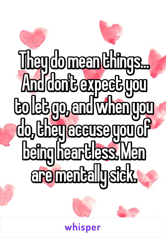 They do mean things...
And don't expect you to let go, and when you do, they accuse you of being heartless. Men are mentally sick.