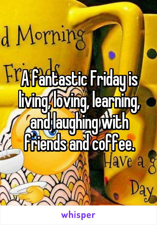 A fantastic Friday is living, loving, learning, and laughing with friends and coffee.