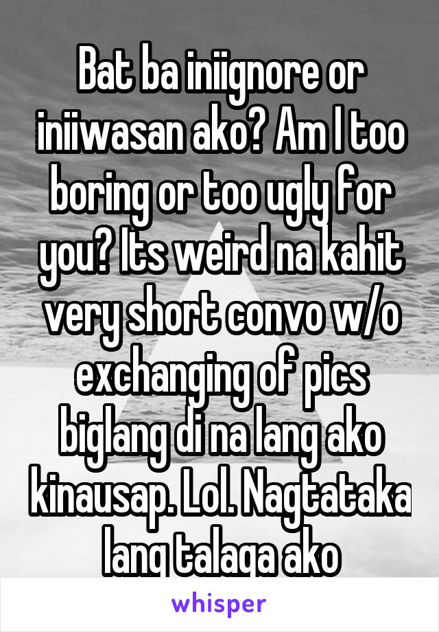 Bat ba iniignore or iniiwasan ako? Am I too boring or too ugly for you? Its weird na kahit very short convo w/o exchanging of pics biglang di na lang ako kinausap. Lol. Nagtataka lang talaga ako