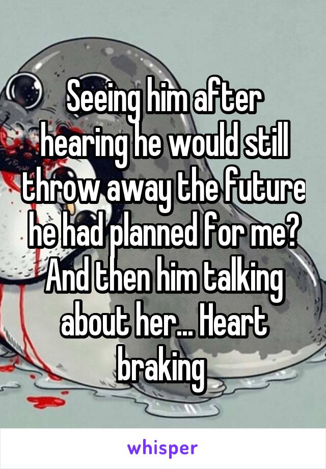 Seeing him after hearing he would still throw away the future he had planned for me? And then him talking about her... Heart braking 