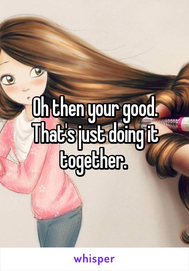 Oh then your good. That's just doing it together. 