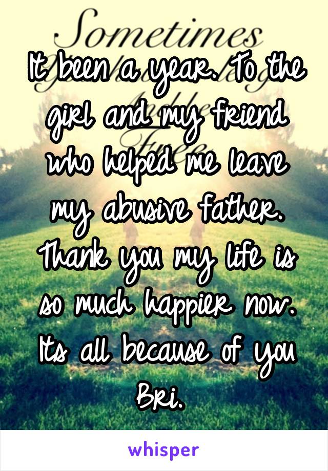 It been a year. To the girl and my friend who helped me leave my abusive father. Thank you my life is so much happier now. Its all because of you Bri. 