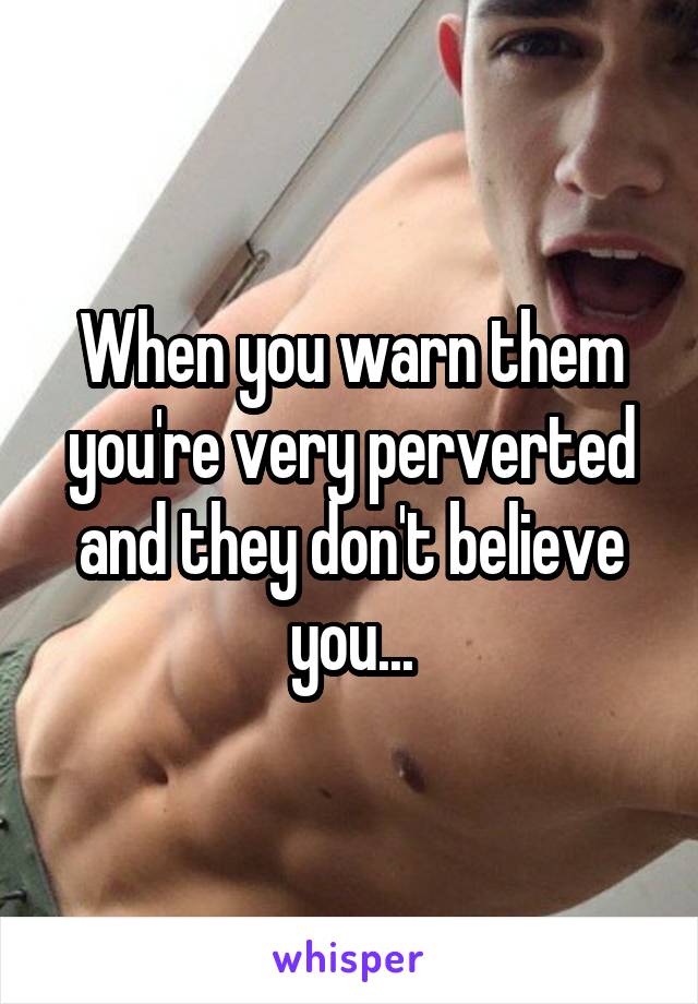 When you warn them you're very perverted and they don't believe you...