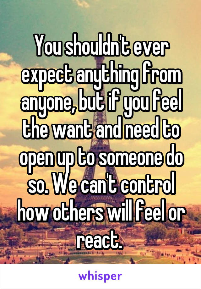 You shouldn't ever expect anything from anyone, but if you feel the want and need to open up to someone do so. We can't control how others will feel or react. 