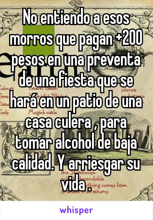 No entiendo a esos morros que pagan +200 pesos en una preventa de una fiesta que se hará en un patio de una casa culera , para tomar alcohol de baja calidad. Y arriesgar su vida .
